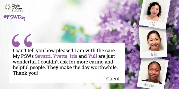 I can't tell you how pleased I am with the care. My PSWs Savatri, Yvette, Iris, and Yuli are just wonderful. I couldn't ask for more caring and helpful people. They make the day worthwhile. Thank you! - Client