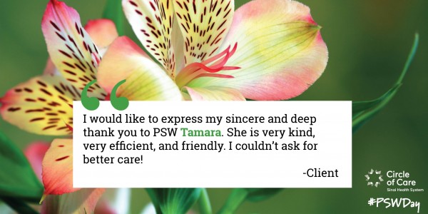 I would like to express my sincere and deep appreciation to PSW Tamara. She is very kind, very efficient, and friendly. I couldn't ask for better care! - Client