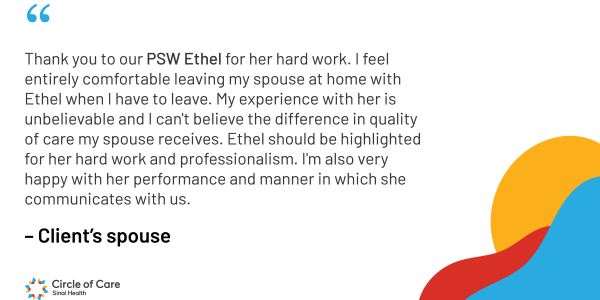 Thank you to our PSW Ethel for her hard work. I feel entirely comfortable leaving my spouse at home with Ethel when I have to leave. My experience with her is unbelievable and I can't believe the difference in quality of care my spouse receives. Ethel should be highlighted for her hard work and professionalism. I'm also very happy with her performance and manner in which she communicates with us.