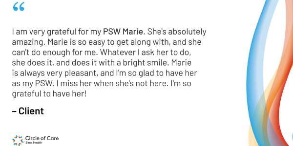 I am very grateful for my PSW Marie. She's absolutely amazing. Marie is so easy to get along with, and she can't do enough for me. Whatever I ask her to do, she does it, and does it with a bright smile. Marie is always very pleasant, and I'm so glad to have her as my PSW. I miss her when she's not here. I'm so grateful to have her!