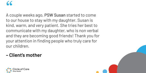 A couple weeks ago, PSW Susan started to come to our house to stay with my daughter. Susan is kind, warm, and very patient. She tries her best to communicate with my daughter, who is non verbal and they are becoming good friends! Thank you for your attention in finding people who truly care for our children.
